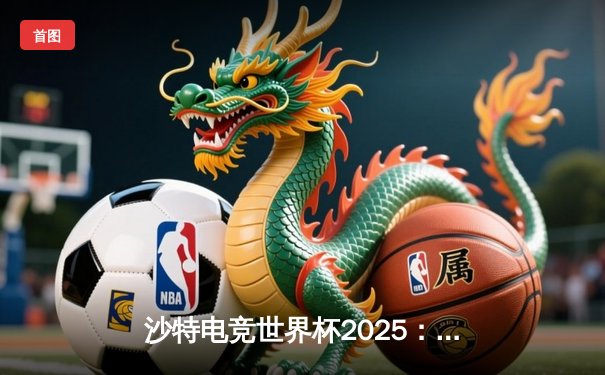 沙特电竞世界杯2025：重塑体育边界，梦想践行者如何定义未来竞技