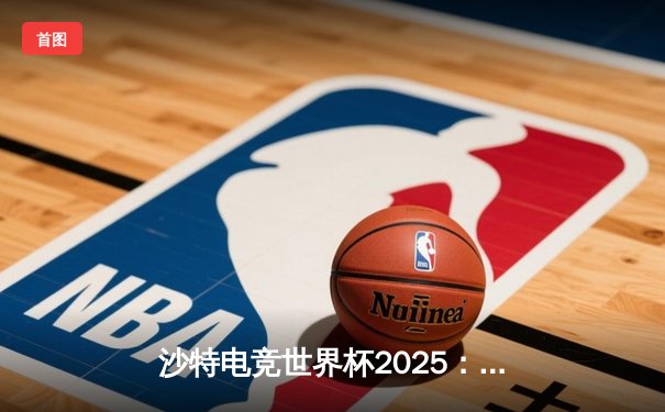 沙特电竞世界杯2025：移动电竞崛起，王者荣耀决赛上演巅峰对决
