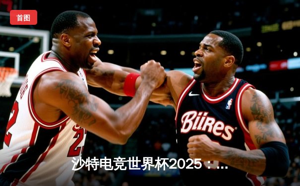 沙特电竞世界杯2025：中韩对决引爆总决赛，Team Spirit逆袭夺冠