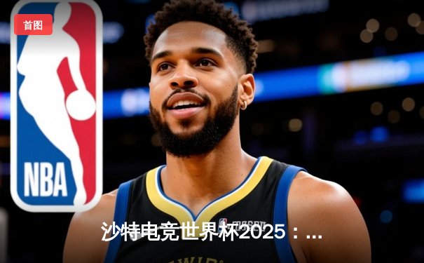 沙特电竞世界杯2025：全球顶尖战队齐聚利雅得，争夺千万美元奖金