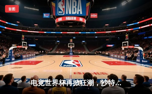 电竞世界杯再掀狂潮，沙特利雅得见证巅峰对决