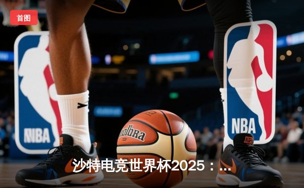 沙特电竞世界杯2025：全球顶尖战队齐聚利雅得，英雄联盟总决赛上演史诗级逆袭