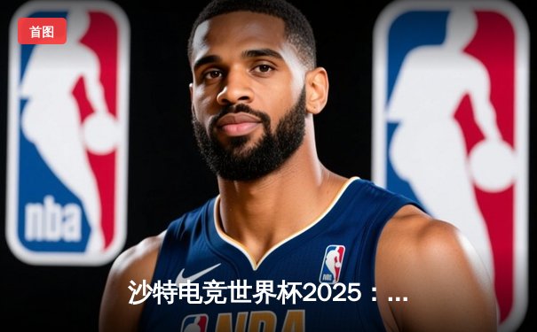 沙特电竞世界杯2025：亚洲新王崛起，中国战队鏖战五局问鼎《英雄联盟》总冠军