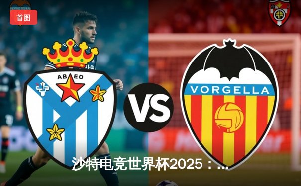 沙特电竞世界杯2025：欧洲豪强会师《CS2》决赛，亚洲黑马创历史最佳战绩