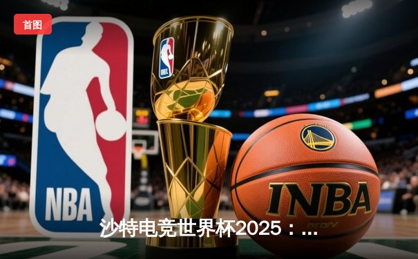 沙特电竞世界杯2025：全球强队云集，亚洲新锐NOVA爆冷登顶《无畏契约》锦标赛