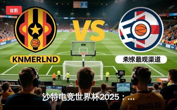 沙特电竞世界杯2025：全球豪强集结，中国战队斩获《王者荣耀》国际版首金