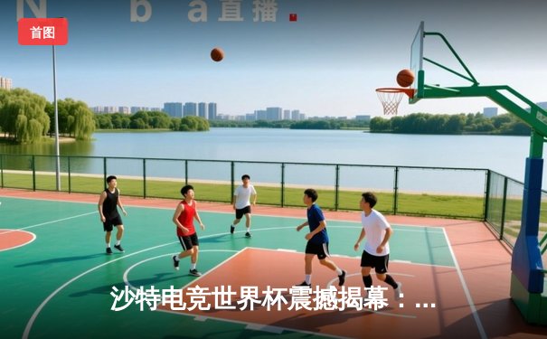 沙特电竞世界杯震撼揭幕：中韩巅峰对决引爆利雅得，中国战队让二追三上演史诗级逆转