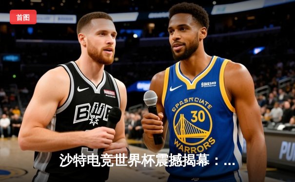 沙特电竞世界杯震撼揭幕：中韩巅峰对决引爆利雅得，中国战队让二追三上演史诗级逆转