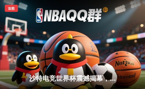 沙特电竞世界杯震撼揭幕，中韩战队首日对决引爆全场