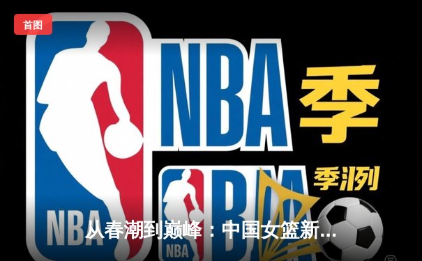 从春潮到巅峰：中国女篮新一代如何用团队篮球改写亚洲格局